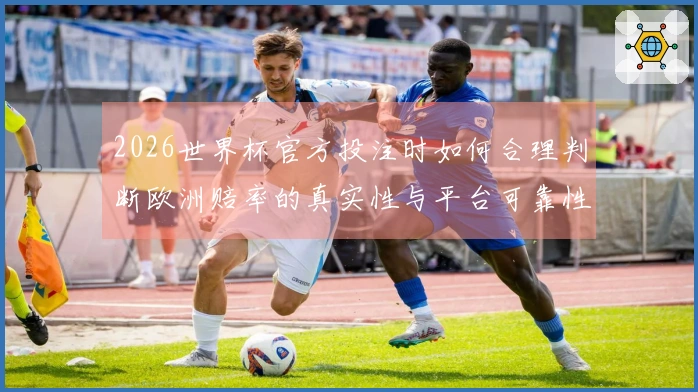 2026世界杯官方投注时如何合理判断欧洲赔率的真实性与平台可靠性