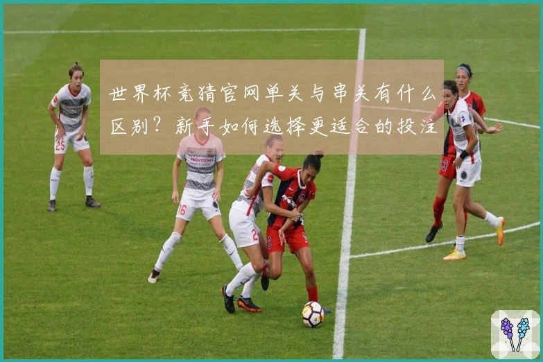 世界杯竞猜官网单关与串关有什么区别？新手如何选择更适合的投注方式？