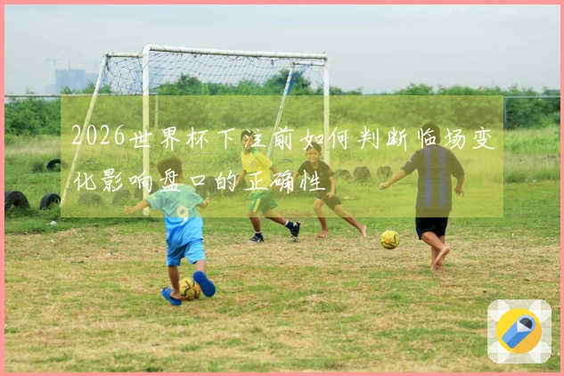 2026世界杯下注前如何判断临场变化影响盘口的正确性
